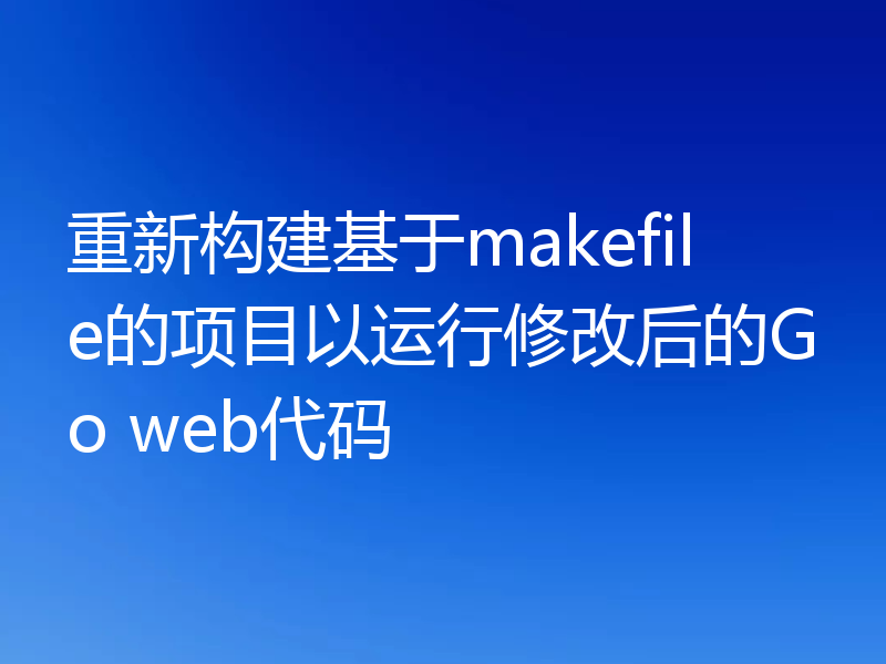 重新构建基于makefile的项目以运行修改后的Go web代码