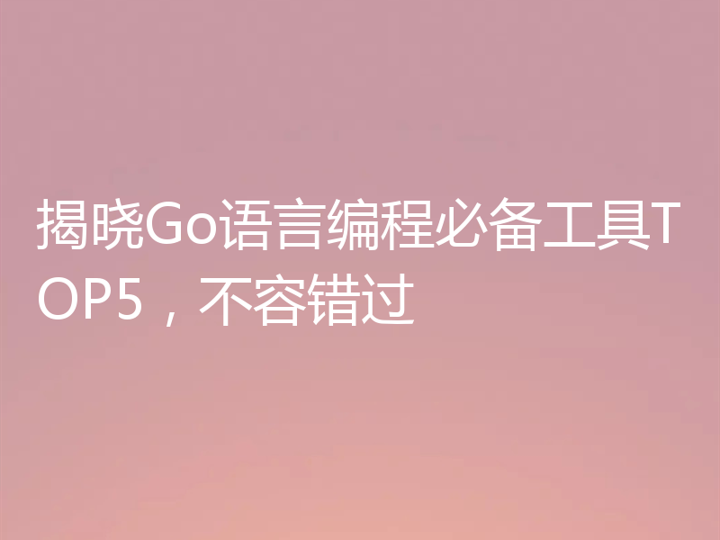 揭晓Go语言编程必备工具TOP5，不容错过