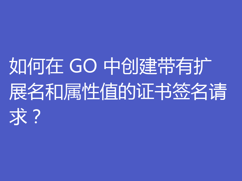 如何在 GO 中创建带有扩展名和属性值的证书签名请求？
