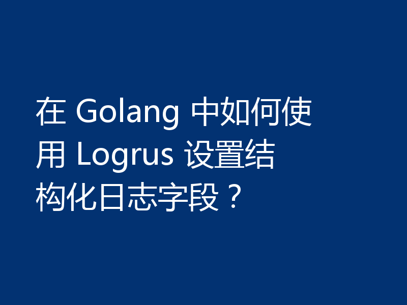 在 Golang 中如何使用 Logrus 设置结构化日志字段？
