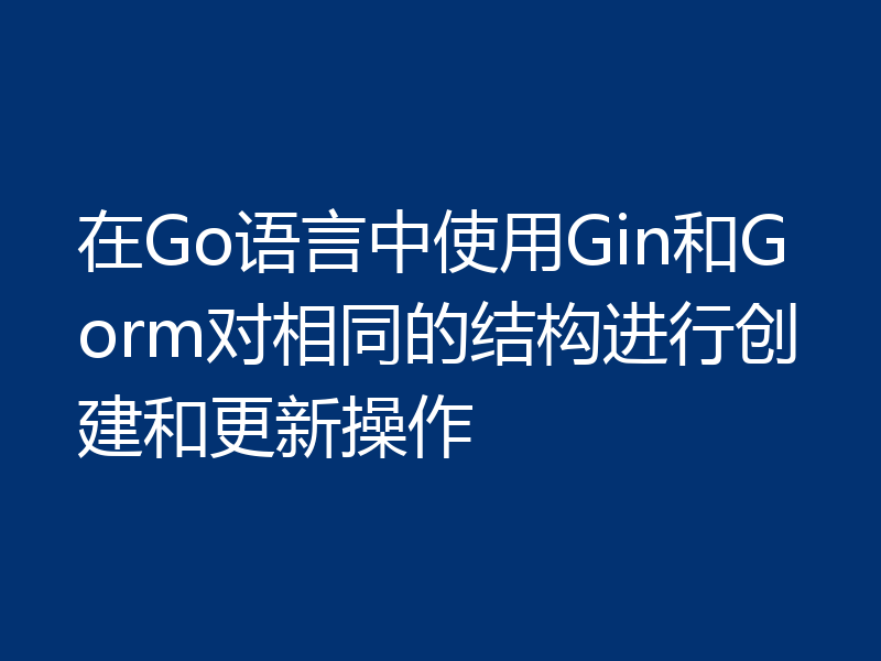 在Go语言中使用Gin和Gorm对相同的结构进行创建和更新操作