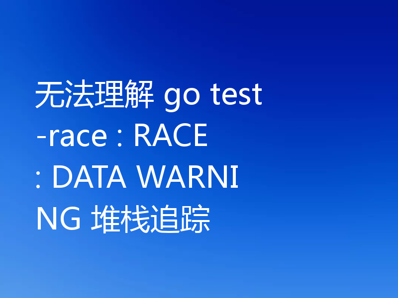 无法理解 go test -race : RACE: DATA WARNING 堆栈追踪