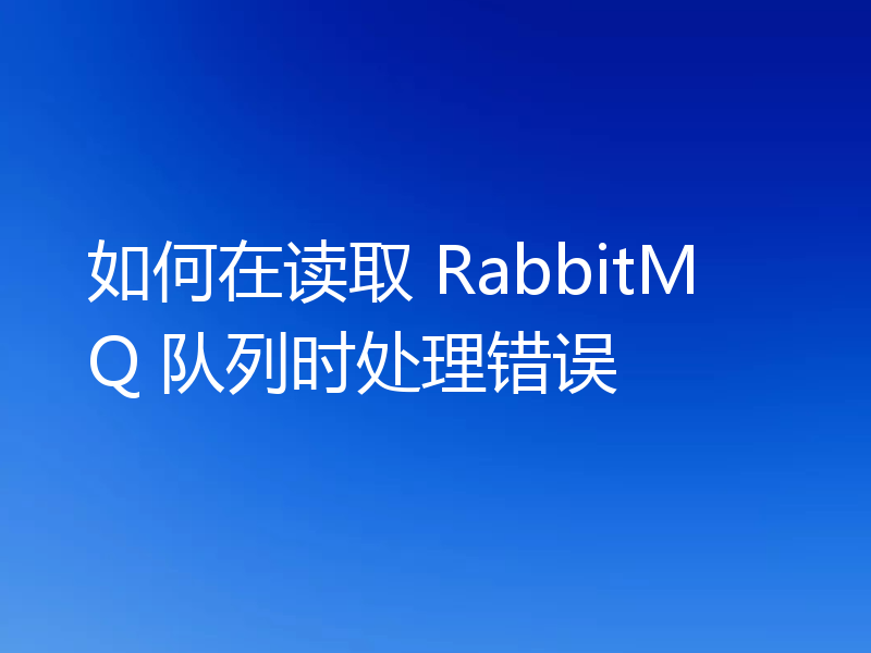 如何在读取 RabbitMQ 队列时处理错误