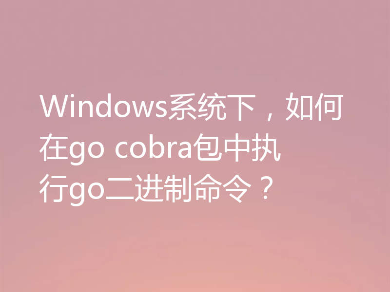 Windows系统下，如何在go cobra包中执行go二进制命令？