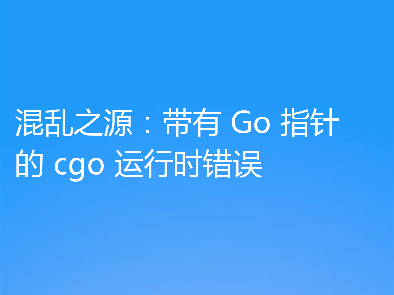 混乱之源：带有 Go 指针的 cgo 运行时错误