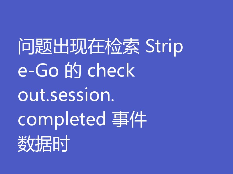 问题出现在检索 Stripe-Go 的 checkout.session.completed 事件数据时