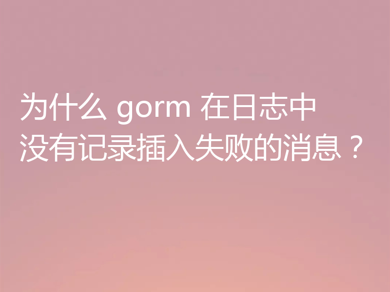 为什么 gorm 在日志中没有记录插入失败的消息？