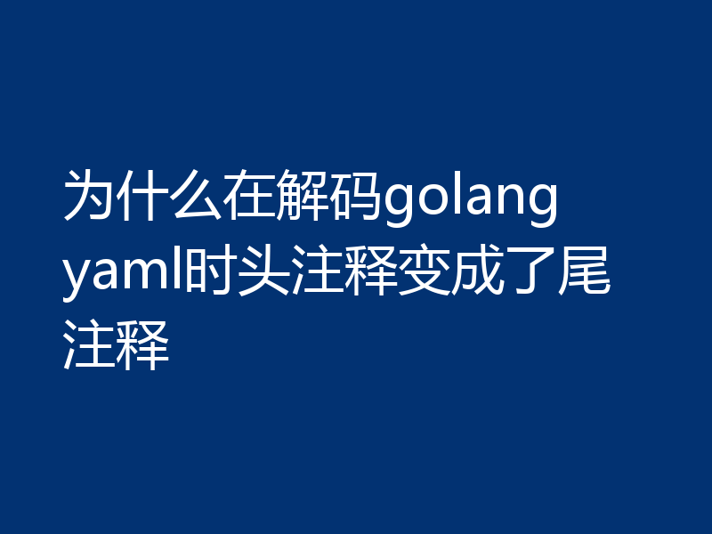 为什么在解码golang yaml时头注释变成了尾注释