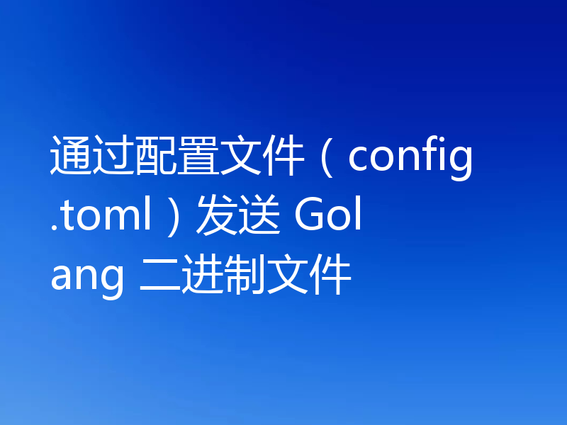 通过配置文件（config.toml）发送 Golang 二进制文件