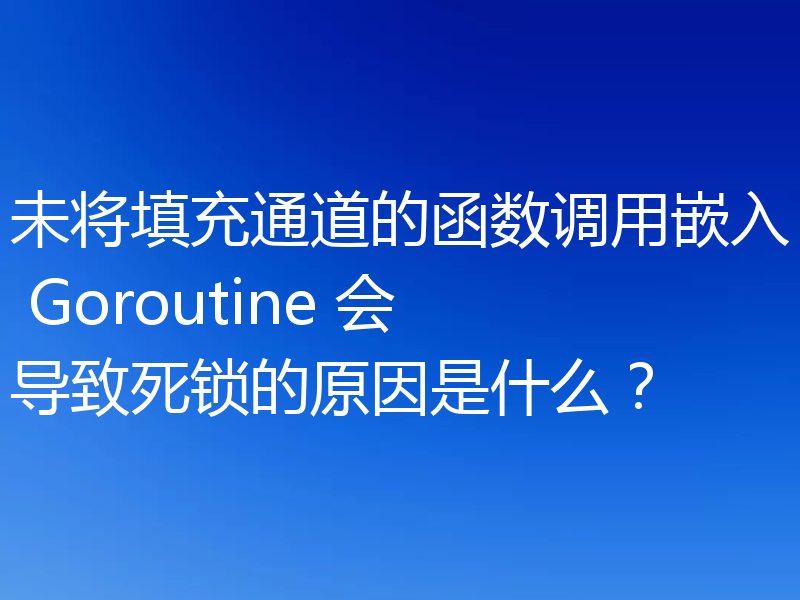 未将填充通道的函数调用嵌入 Goroutine 会导致死锁的原因是什么？