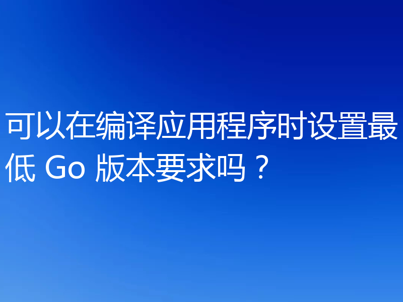 可以在编译应用程序时设置最低 Go 版本要求吗？