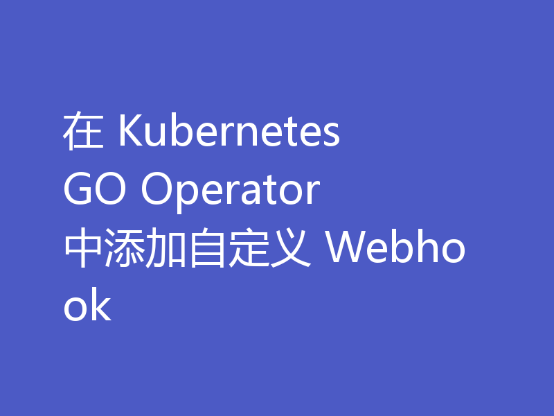 在 Kubernetes GO Operator 中添加自定义 Webhook