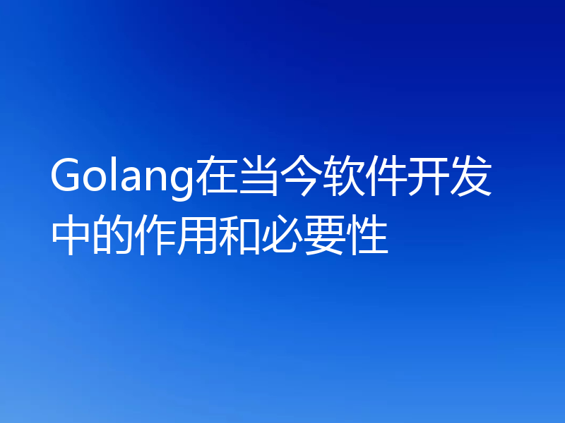 Golang在当今软件开发中的作用和必要性