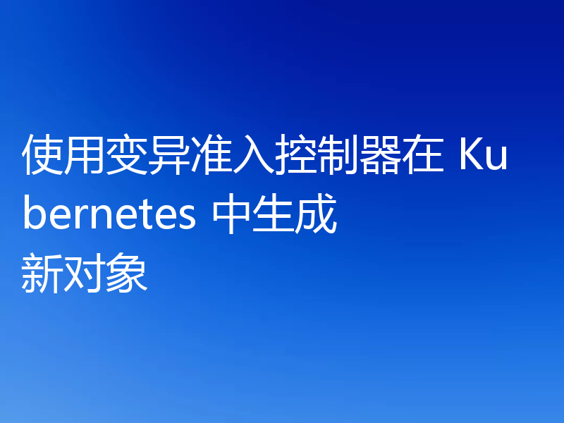 使用变异准入控制器在 Kubernetes 中生成新对象