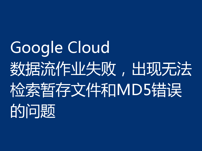Google Cloud 数据流作业失败，出现无法检索暂存文件和MD5错误的问题