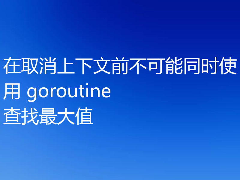 在取消上下文前不可能同时使用 goroutine 查找最大值