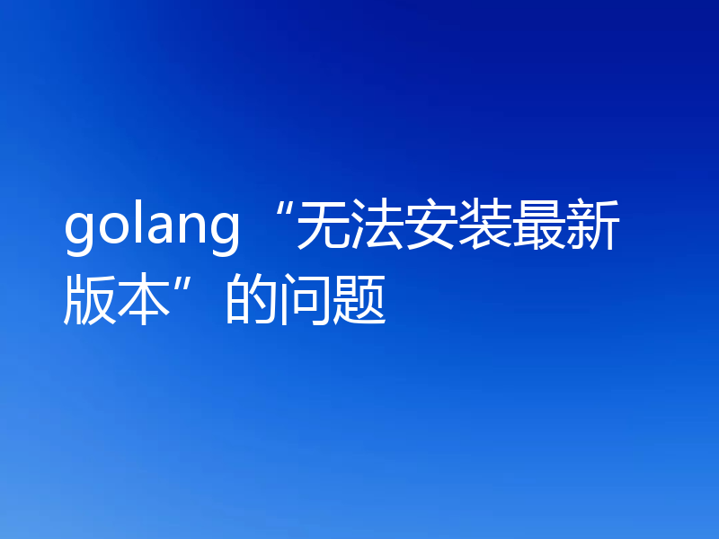 golang“无法安装最新版本”的问题