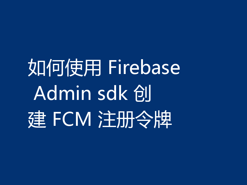 如何使用 Firebase Admin sdk 创建 FCM 注册令牌