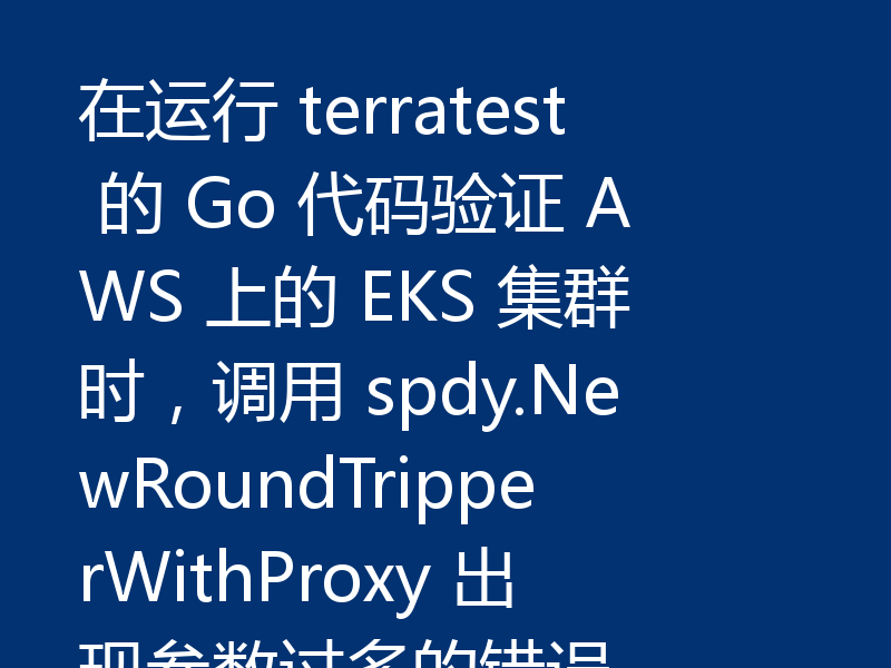 在运行 terratest 的 Go 代码验证 AWS 上的 EKS 集群时，调用 spdy.NewRoundTripperWithProxy 出现参数过多的错误