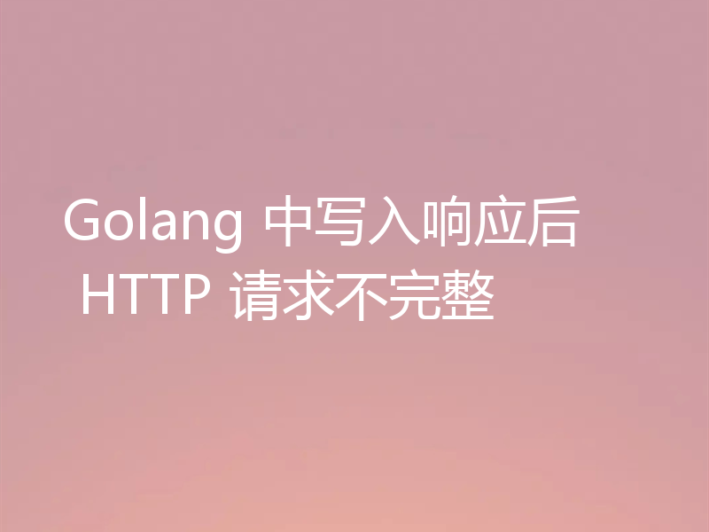 Golang 中写入响应后 HTTP 请求不完整