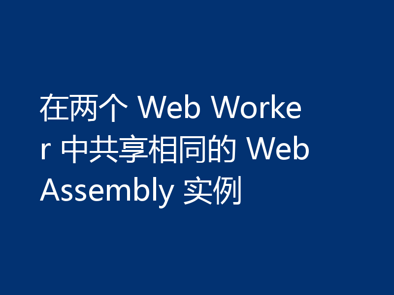 在两个 Web Worker 中共享相同的 WebAssembly 实例