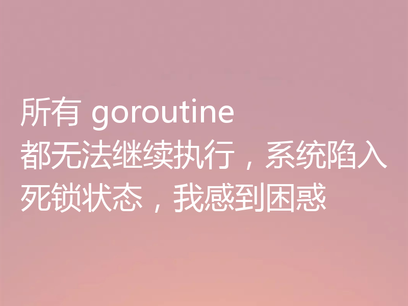 所有 goroutine 都无法继续执行，系统陷入死锁状态，我感到困惑