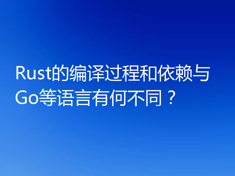 Rust的编译过程和依赖与Go等语言有何不同？