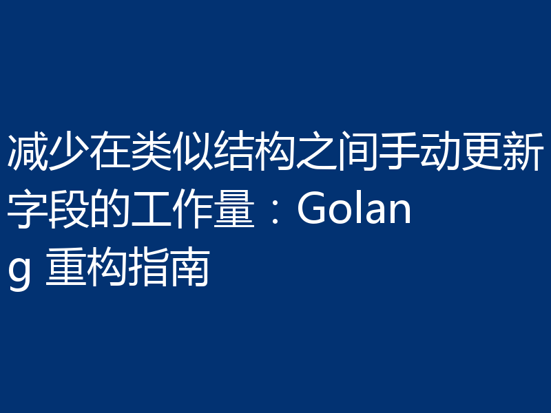 减少在类似结构之间手动更新字段的工作量：Golang 重构指南