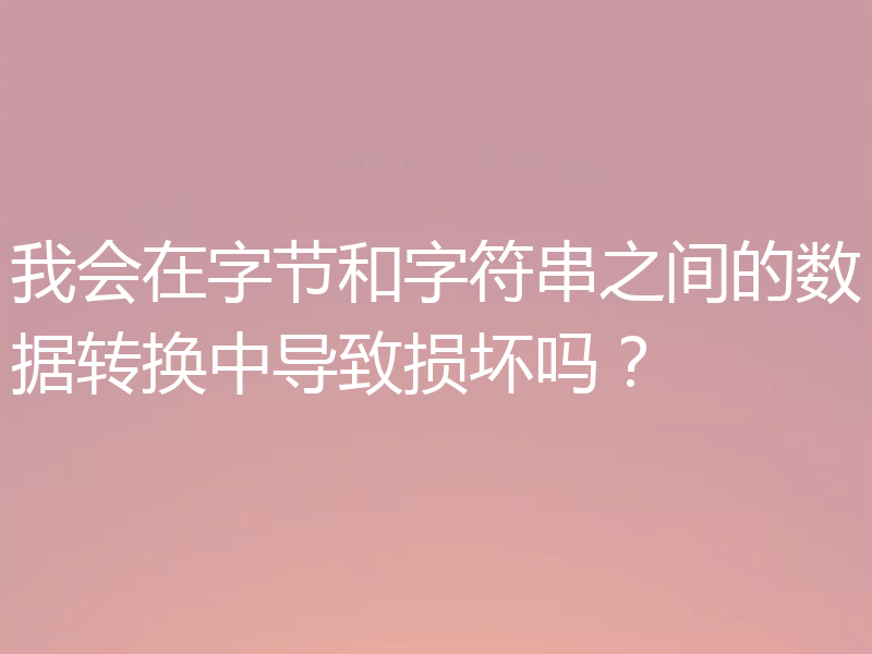 我会在字节和字符串之间的数据转换中导致损坏吗？
