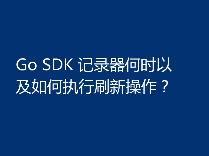 Go SDK 记录器何时以及如何执行刷新操作？