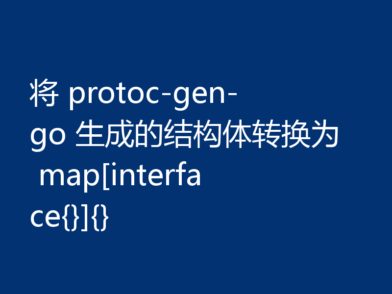将 protoc-gen-go 生成的结构体转换为 map[interface{}]{}