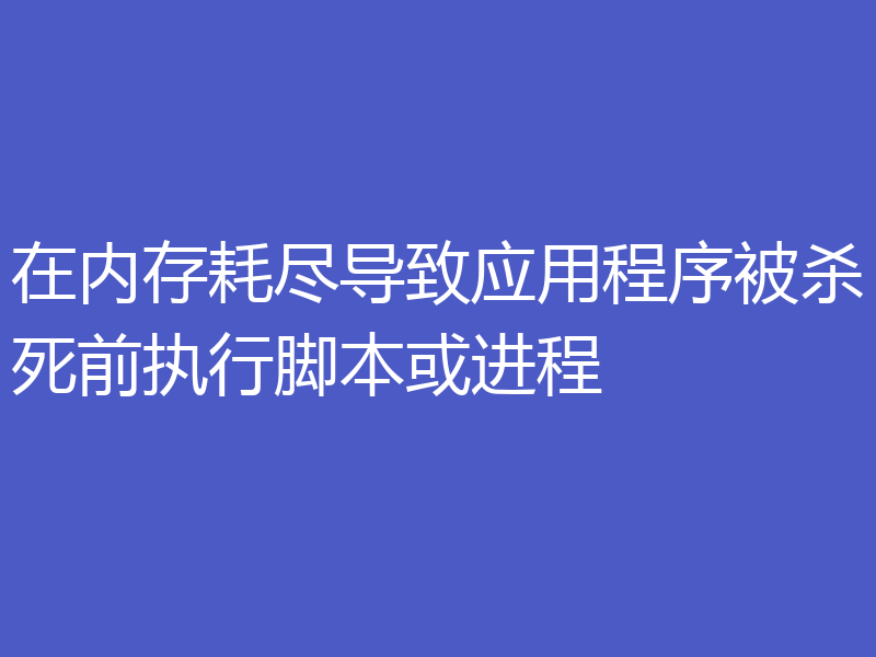 在内存耗尽导致应用程序被杀死前执行脚本或进程