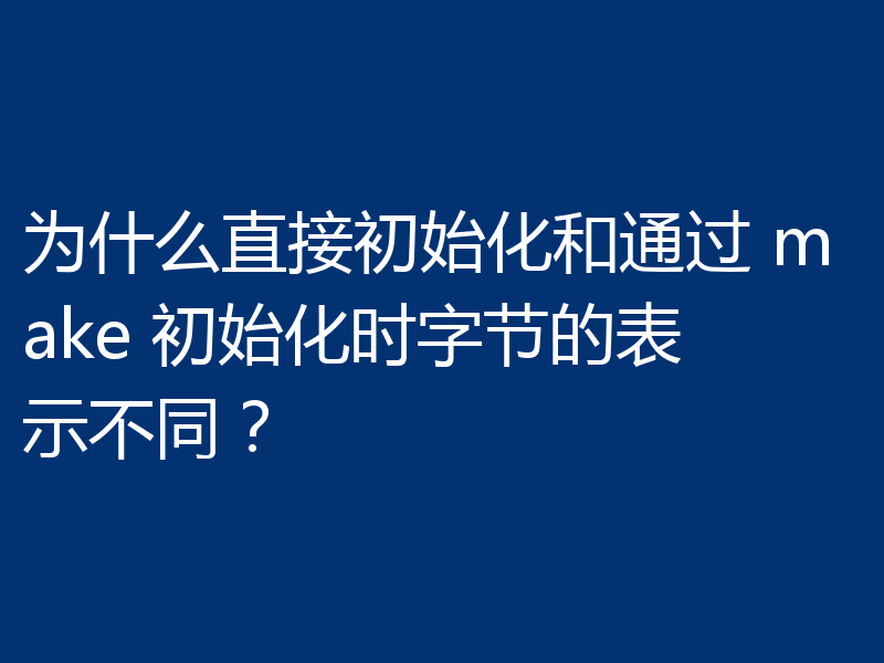为什么直接初始化和通过 make 初始化时字节的表示不同？