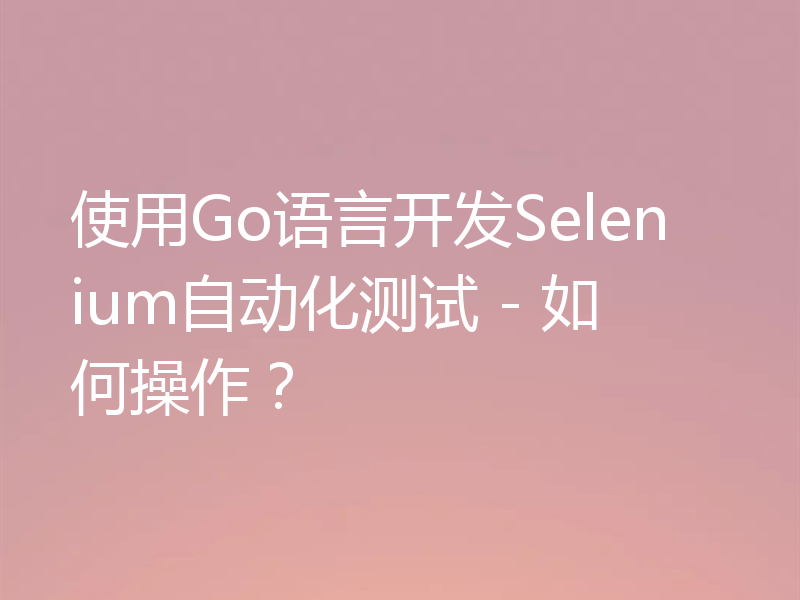 使用Go语言开发Selenium自动化测试 - 如何操作？