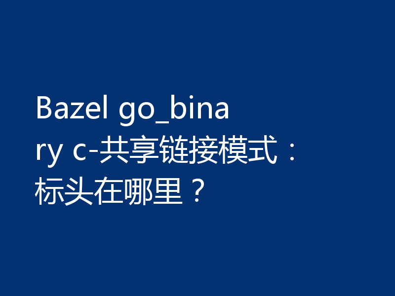 Bazel go_binary c-共享链接模式：标头在哪里？