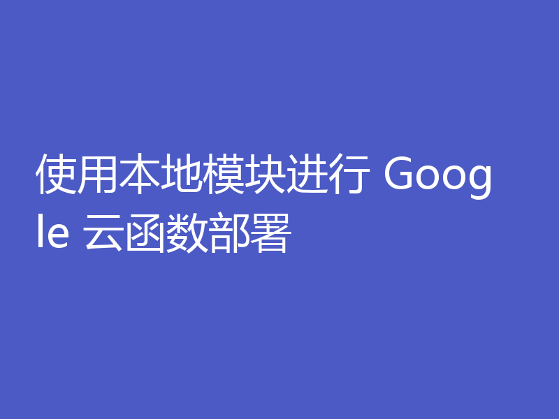 使用本地模块进行 Google 云函数部署