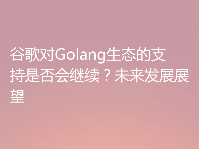 谷歌对Golang生态的支持是否会继续？未来发展展望
