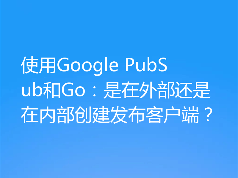 使用Google PubSub和Go：是在外部还是在内部创建发布客户端？