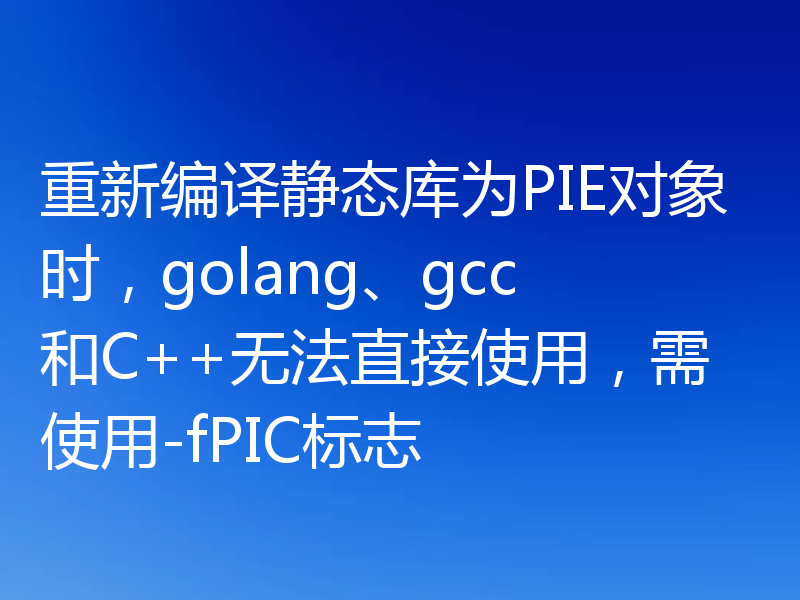 重新编译静态库为PIE对象时，golang、gcc和C++无法直接使用，需使用-fPIC标志