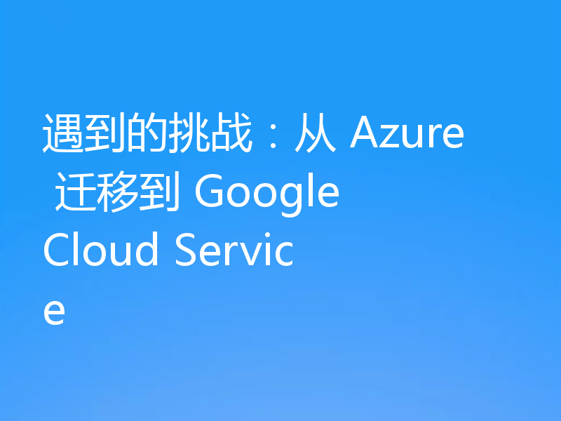 遇到的挑战：从 Azure 迁移到 Google Cloud Service