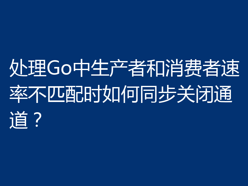 处理Go中生产者和消费者速率不匹配时如何同步关闭通道？
