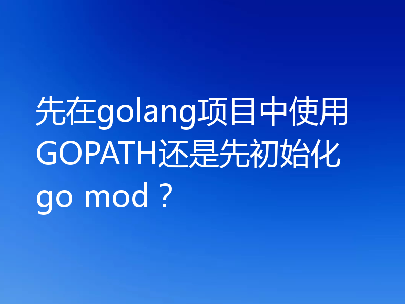 先在golang项目中使用GOPATH还是先初始化go mod？
