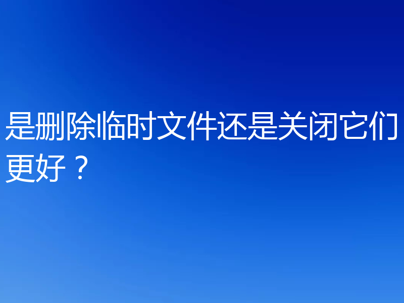 是删除临时文件还是关闭它们更好？