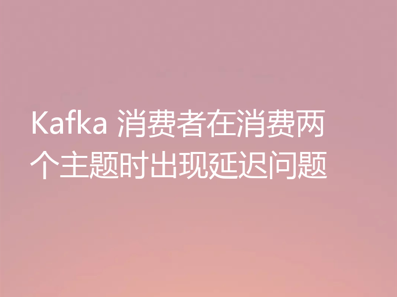Kafka 消费者在消费两个主题时出现延迟问题