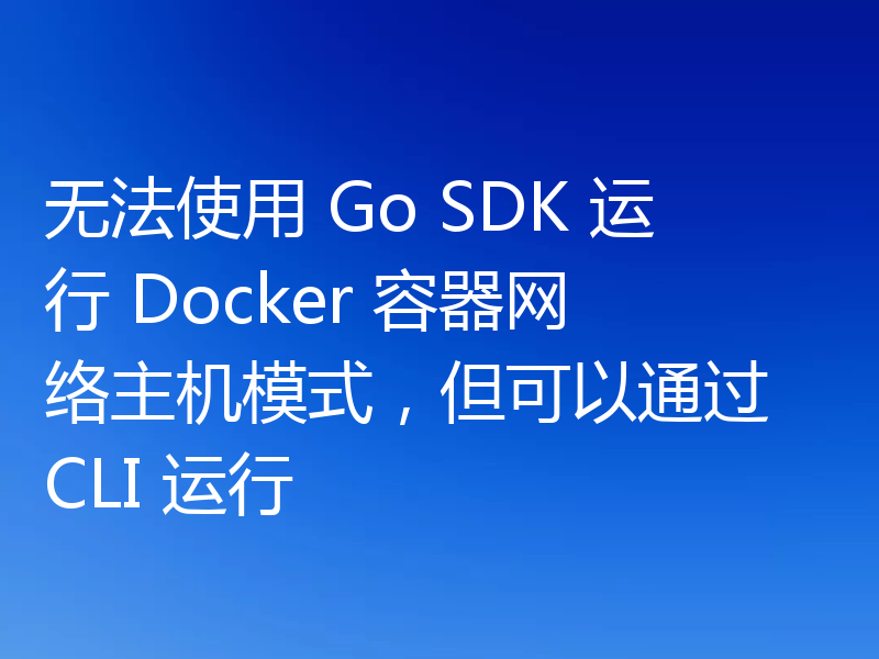 无法使用 Go SDK 运行 Docker 容器网络主机模式，但可以通过 CLI 运行