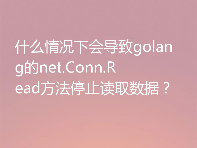 什么情况下会导致golang的net.Conn.Read方法停止读取数据？