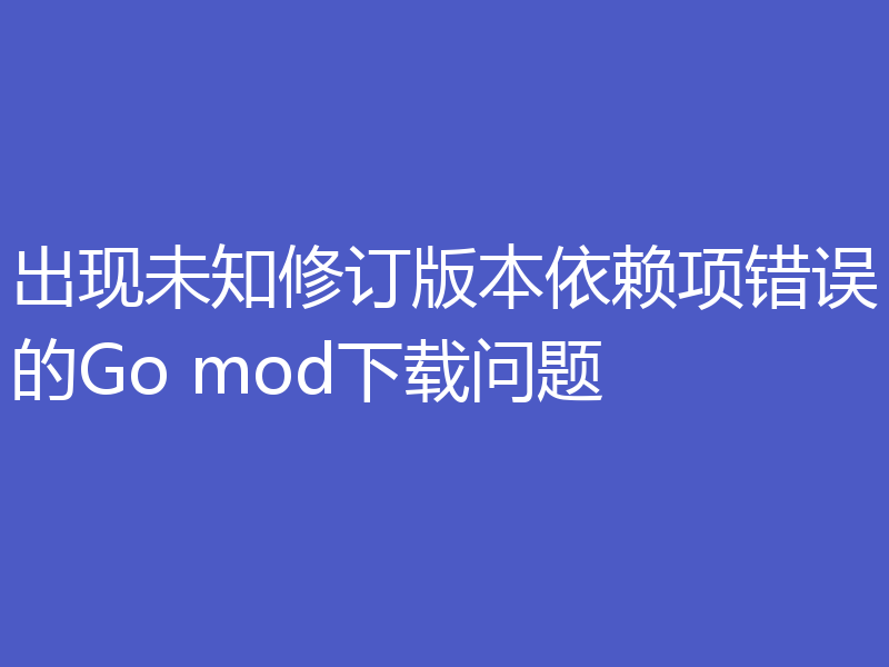 出现未知修订版本依赖项错误的Go mod下载问题