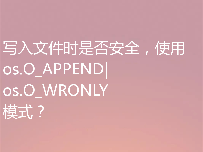 写入文件时是否安全，使用 os.O_APPEND|os.O_WRONLY 模式？