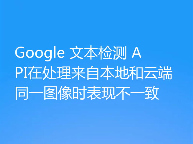 Google 文本检测 API在处理来自本地和云端同一图像时表现不一致