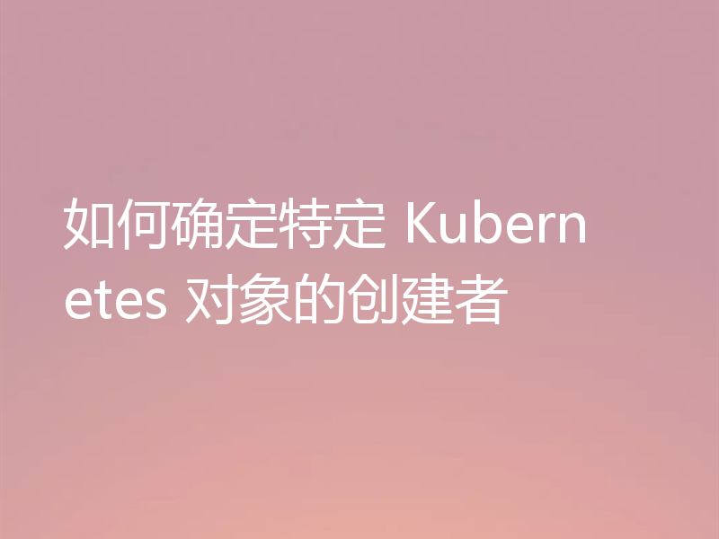 如何确定特定 Kubernetes 对象的创建者